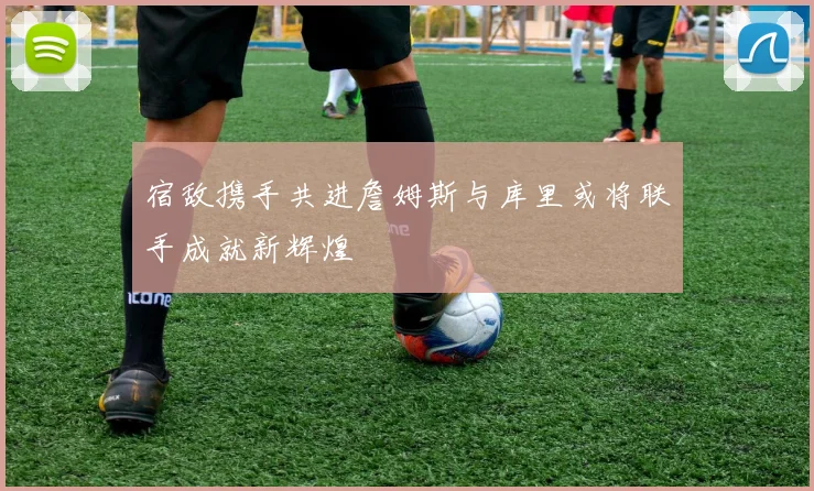 宿敌携手共进詹姆斯与库里或将联手成就新辉煌