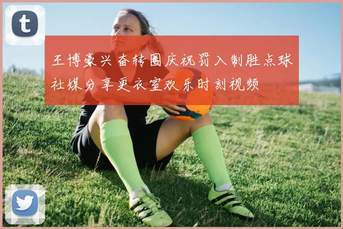 王博豪兴奋转圈庆祝罚入制胜点球社媒分享更衣室欢乐时刻视频