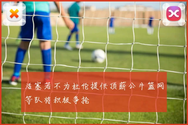 活塞若不为杜伦提供顶薪公牛篮网等队将积极争抢