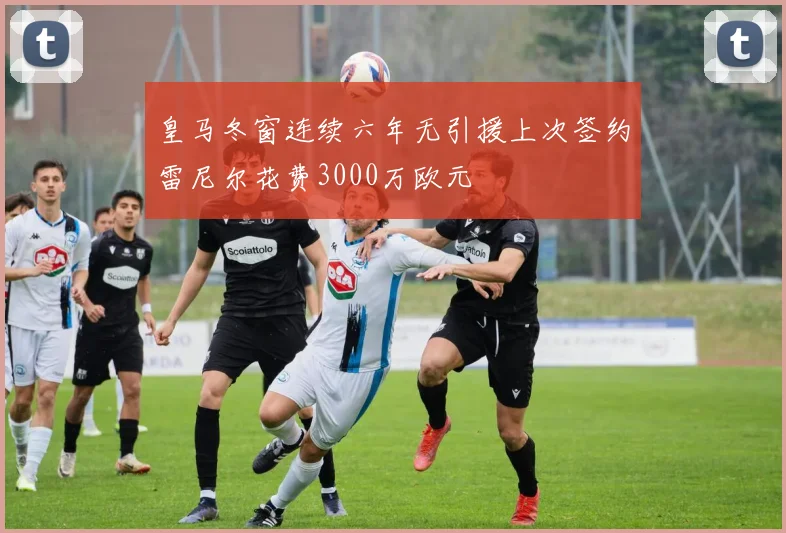 皇马冬窗连续六年无引援上次签约雷尼尔花费3000万欧元