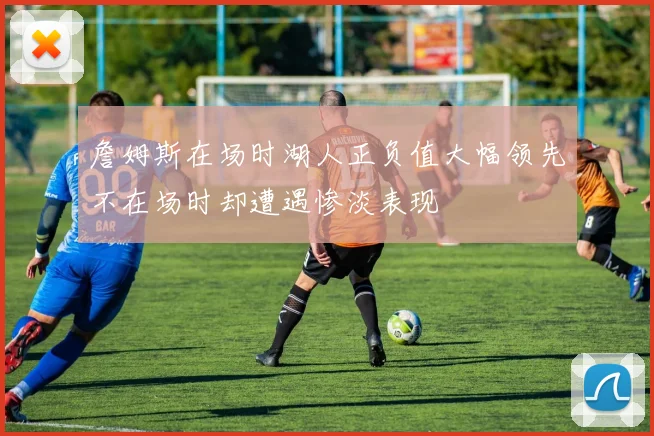 詹姆斯在场时湖人正负值大幅领先不在场时却遭遇惨淡表现