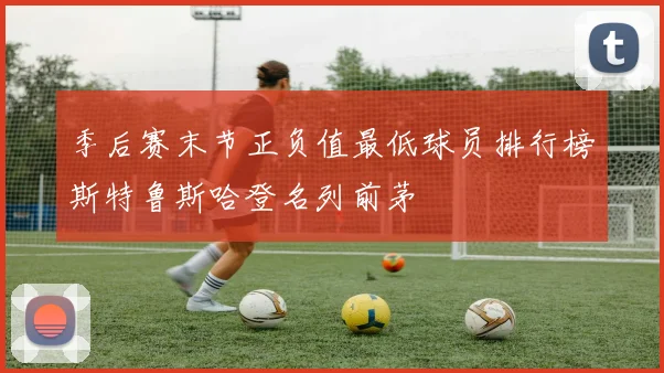季后赛末节正负值最低球员排行榜斯特鲁斯哈登名列前茅
