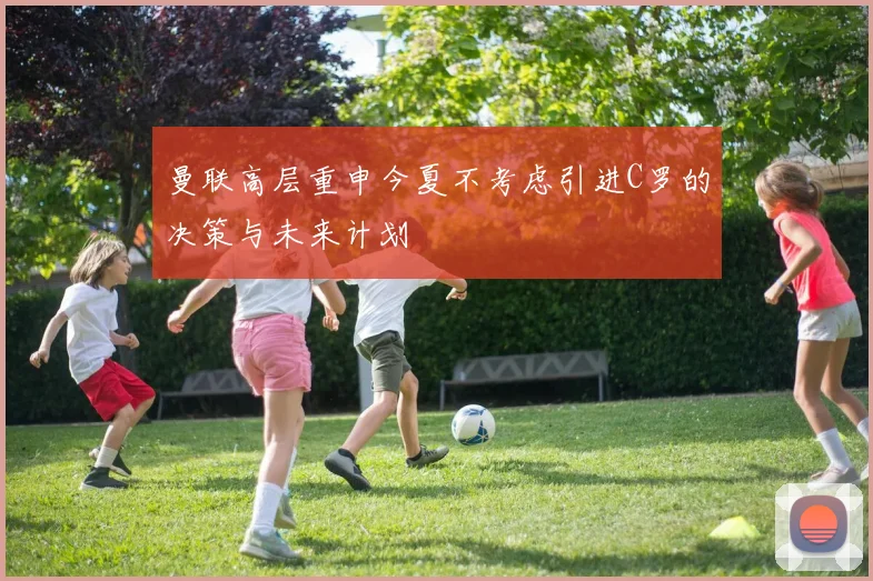 曼联高层重申今夏不考虑引进C罗的决策与未来计划
