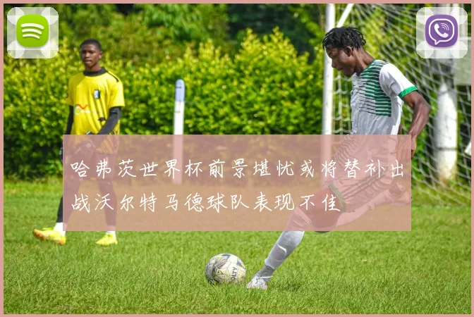 哈弗茨世界杯前景堪忧或将替补出战沃尔特马德球队表现不佳