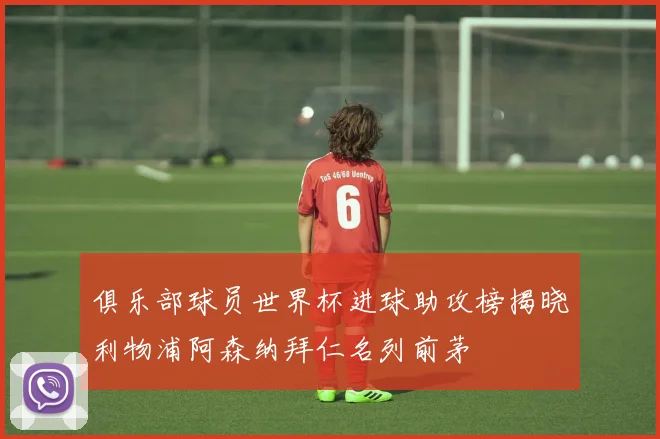 俱乐部球员世界杯进球助攻榜揭晓利物浦阿森纳拜仁名列前茅