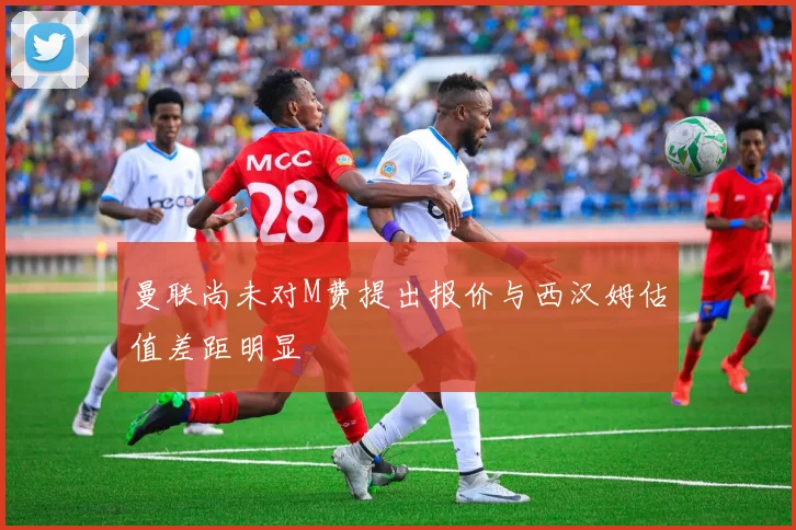 曼联尚未对M费提出报价与西汉姆估值差距明显