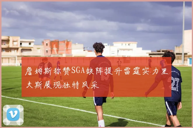 詹姆斯称赞SGA缺阵提升雷霆实力里夫斯展现独特风采