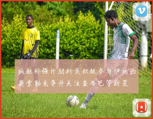 疯狂补强计划科莫积极参与伊纳西奥索勒竞争并关注查洛巴等新星
