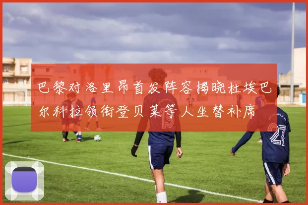 巴黎对洛里昂首发阵容揭晓杜埃巴尔科拉领衔登贝莱等人坐替补席