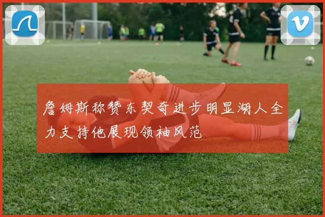 詹姆斯称赞东契奇进步明显湖人全力支持他展现领袖风范