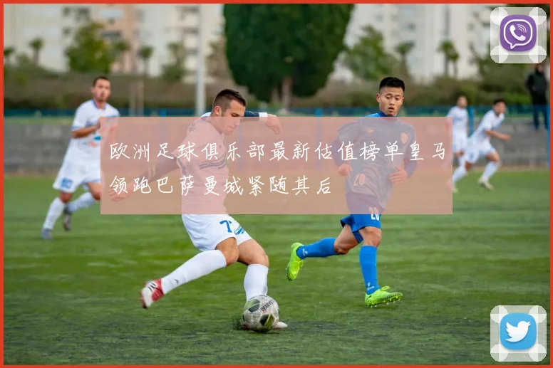 欧洲足球俱乐部最新估值榜单皇马领跑巴萨曼城紧随其后