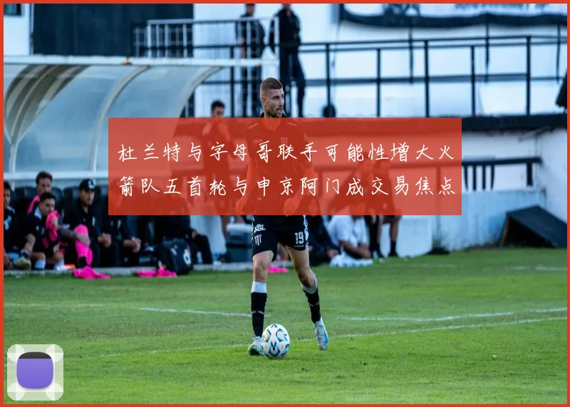 杜兰特与字母哥联手可能性增大火箭队五首轮与申京阿门成交易焦点