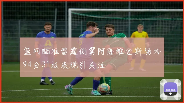 篮网瞄准雷霆侧翼阿隆维金斯场均94分31板表现引关注