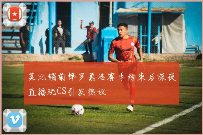莱比锡前锋罗慕洛赛季结束后深夜直播玩CS引发热议