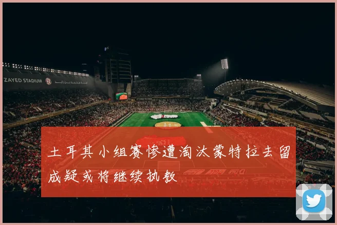 土耳其小组赛惨遭淘汰蒙特拉去留成疑或将继续执教