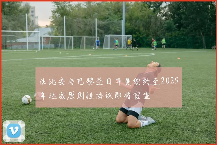 法比安与巴黎圣日耳曼续约至2029年达成原则性协议即将官宣