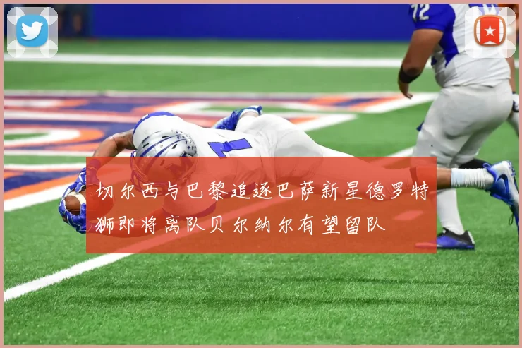 切尔西与巴黎追逐巴萨新星德罗特狮即将离队贝尔纳尔有望留队