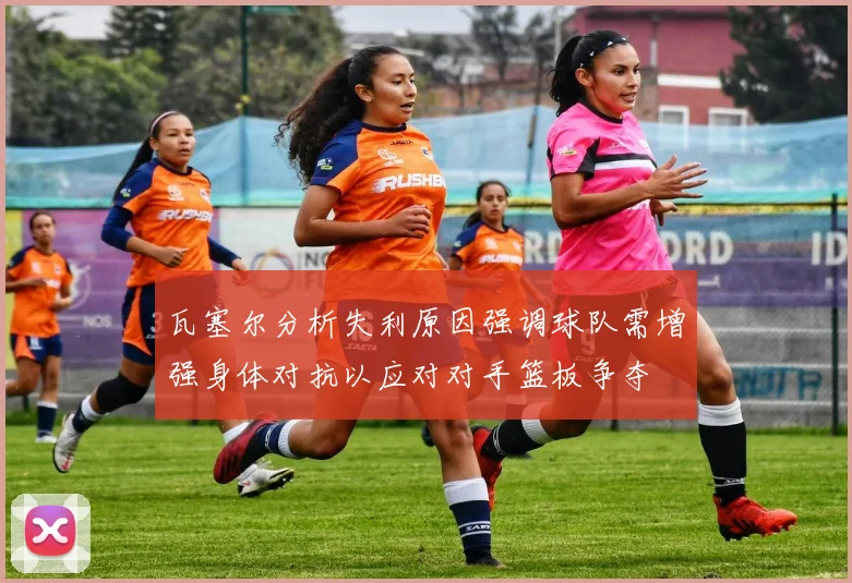 瓦塞尔分析失利原因强调球队需增强身体对抗以应对对手篮板争夺