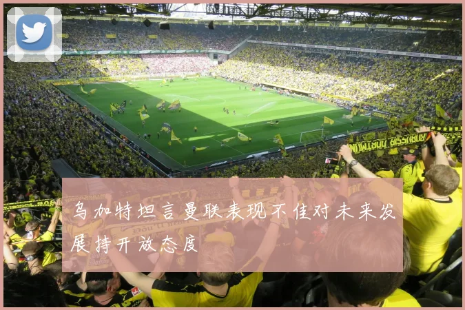 乌加特坦言曼联表现不佳对未来发展持开放态度