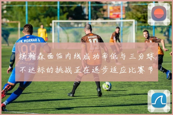 杨瀚森面临内线成功率低与三分球不达标的挑战正在逐步适应比赛节奏