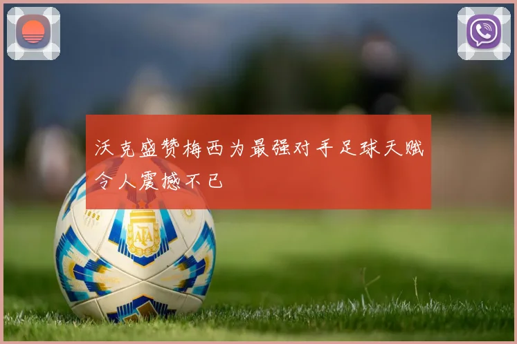 沃克盛赞梅西为最强对手足球天赋令人震撼不已