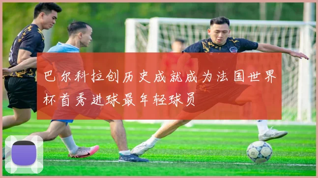 巴尔科拉创历史成就成为法国世界杯首秀进球最年轻球员