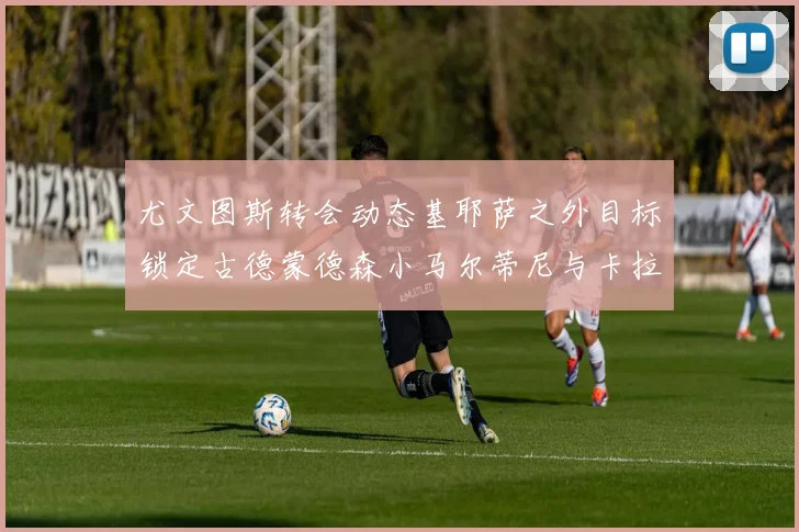 尤文图斯转会动态基耶萨之外目标锁定古德蒙德森小马尔蒂尼与卡拉斯科
