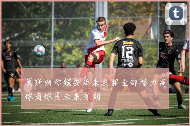 莫斯利称锡安尚未发掘全部潜力高球商球员未来可期