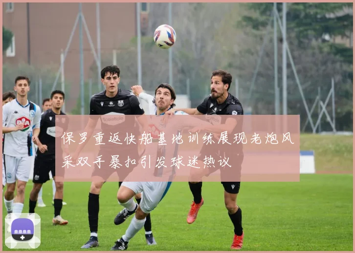 保罗重返快船基地训练展现老炮风采双手暴扣引发球迷热议