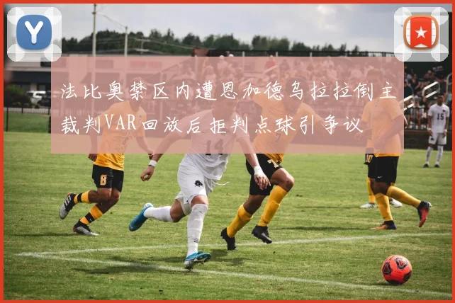 法比奥禁区内遭恩加德乌拉拉倒主裁判VAR回放后拒判点球引争议