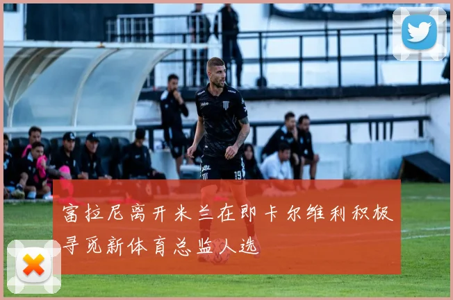 富拉尼离开米兰在即卡尔维利积极寻觅新体育总监人选