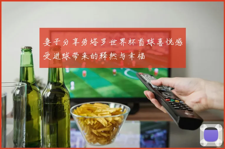 妻子分享劳塔罗世界杯首球喜悦感受进球带来的释然与幸福