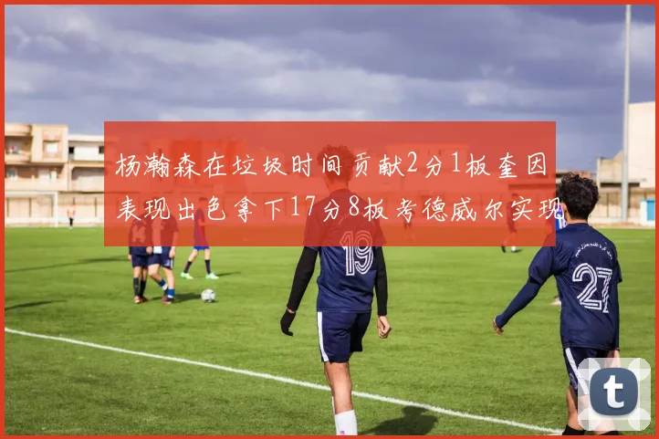 杨瀚森在垃圾时间贡献2分1板奎因表现出色拿下17分8板考德威尔实现双双14板转正